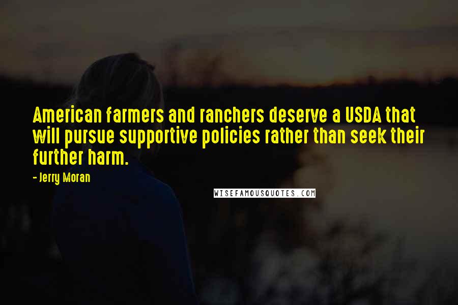 Jerry Moran Quotes: American farmers and ranchers deserve a USDA that will pursue supportive policies rather than seek their further harm.