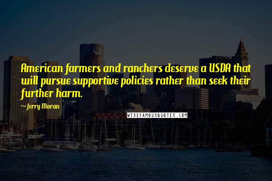 Jerry Moran Quotes: American farmers and ranchers deserve a USDA that will pursue supportive policies rather than seek their further harm.