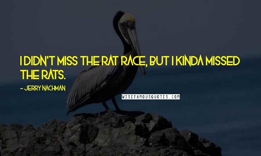 Jerry Nachman Quotes: I didn't miss the rat race, but I kinda missed the rats.