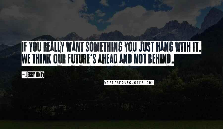 Jerry Only Quotes: If you really want something you just hang with it. We think our future's ahead and not behind.
