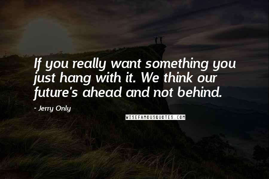 Jerry Only Quotes: If you really want something you just hang with it. We think our future's ahead and not behind.