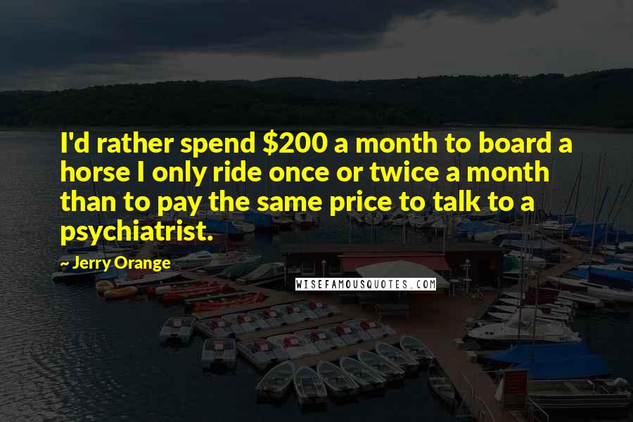 Jerry Orange Quotes: I'd rather spend $200 a month to board a horse I only ride once or twice a month than to pay the same price to talk to a psychiatrist.