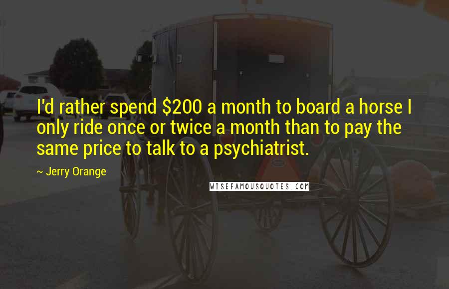 Jerry Orange Quotes: I'd rather spend $200 a month to board a horse I only ride once or twice a month than to pay the same price to talk to a psychiatrist.