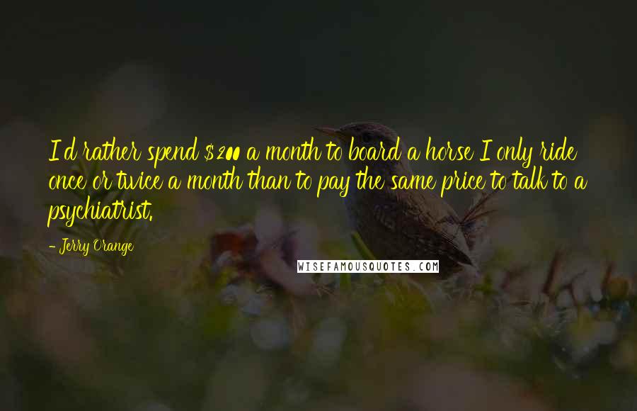 Jerry Orange Quotes: I'd rather spend $200 a month to board a horse I only ride once or twice a month than to pay the same price to talk to a psychiatrist.