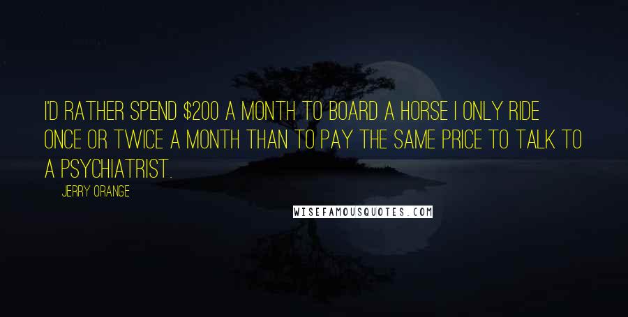 Jerry Orange Quotes: I'd rather spend $200 a month to board a horse I only ride once or twice a month than to pay the same price to talk to a psychiatrist.