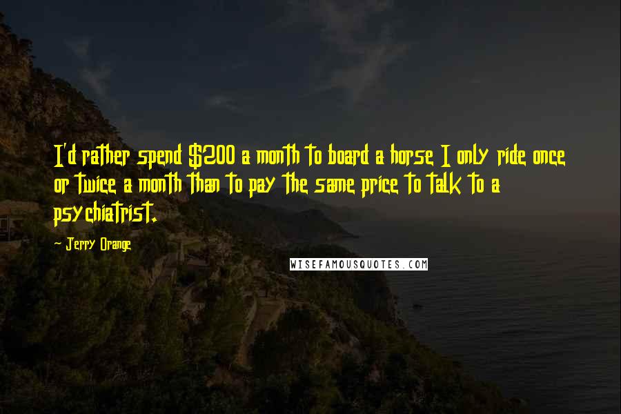 Jerry Orange Quotes: I'd rather spend $200 a month to board a horse I only ride once or twice a month than to pay the same price to talk to a psychiatrist.