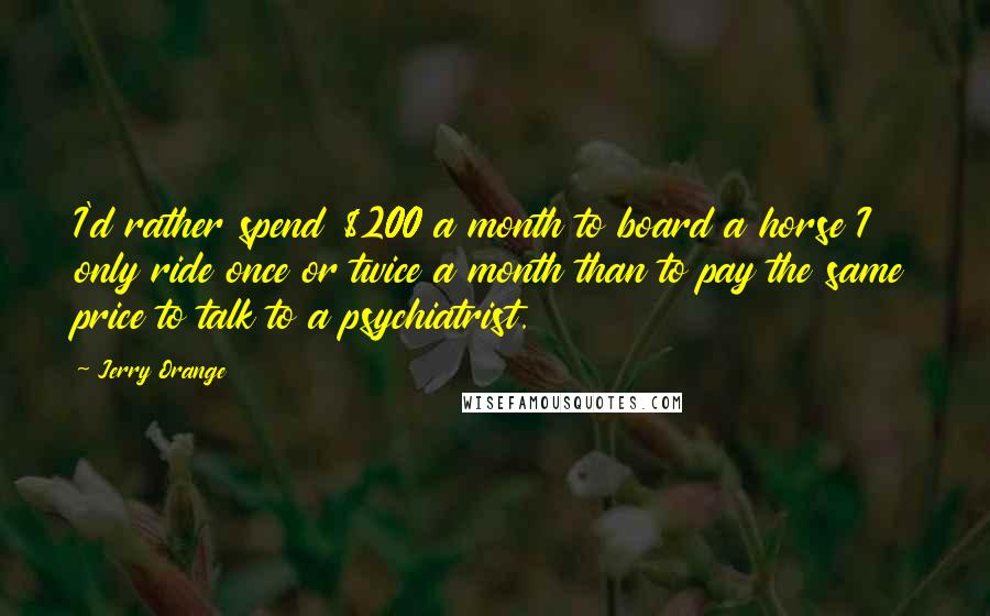 Jerry Orange Quotes: I'd rather spend $200 a month to board a horse I only ride once or twice a month than to pay the same price to talk to a psychiatrist.