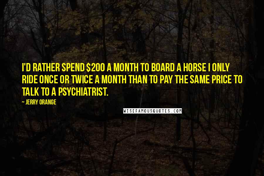 Jerry Orange Quotes: I'd rather spend $200 a month to board a horse I only ride once or twice a month than to pay the same price to talk to a psychiatrist.