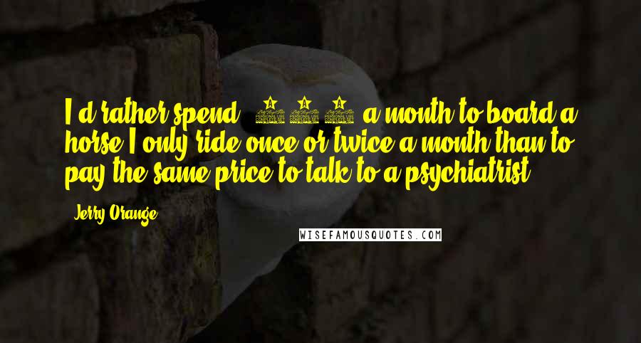 Jerry Orange Quotes: I'd rather spend $200 a month to board a horse I only ride once or twice a month than to pay the same price to talk to a psychiatrist.