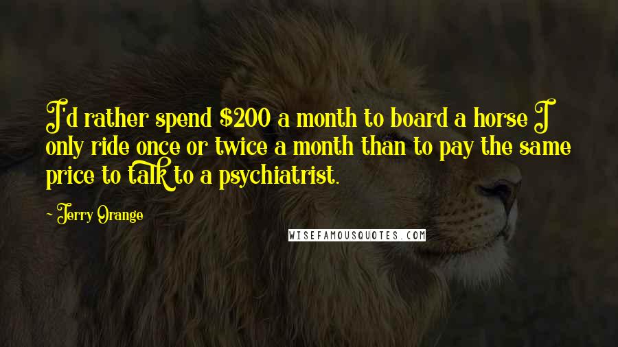 Jerry Orange Quotes: I'd rather spend $200 a month to board a horse I only ride once or twice a month than to pay the same price to talk to a psychiatrist.
