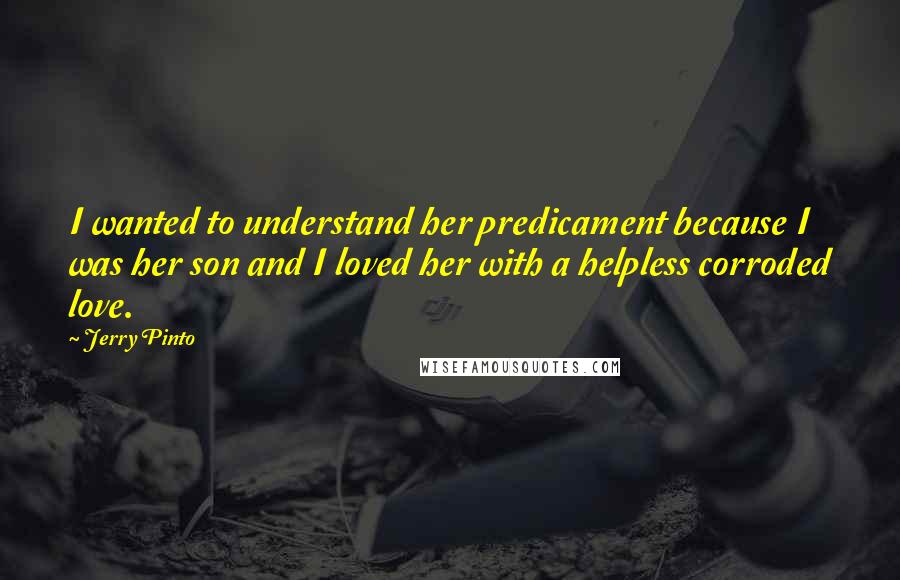 Jerry Pinto Quotes: I wanted to understand her predicament because I was her son and I loved her with a helpless corroded love.