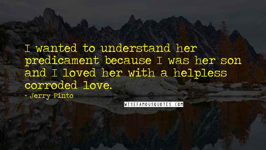 Jerry Pinto Quotes: I wanted to understand her predicament because I was her son and I loved her with a helpless corroded love.