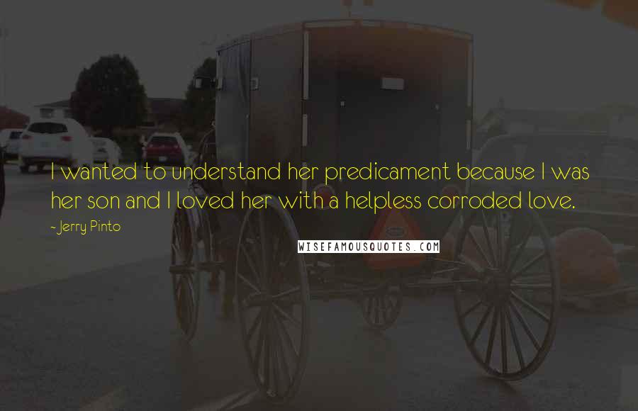 Jerry Pinto Quotes: I wanted to understand her predicament because I was her son and I loved her with a helpless corroded love.