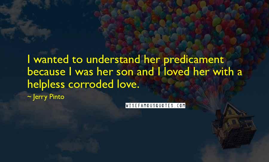 Jerry Pinto Quotes: I wanted to understand her predicament because I was her son and I loved her with a helpless corroded love.