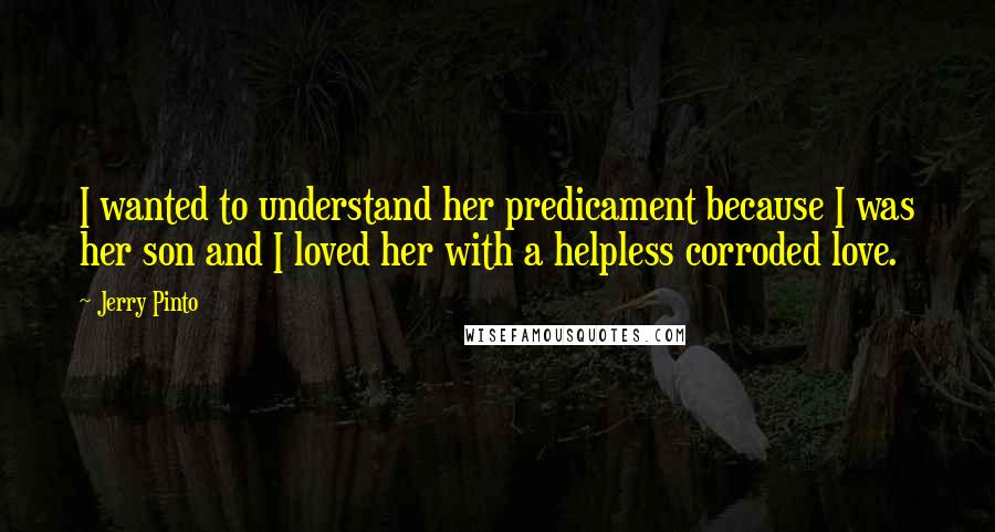 Jerry Pinto Quotes: I wanted to understand her predicament because I was her son and I loved her with a helpless corroded love.