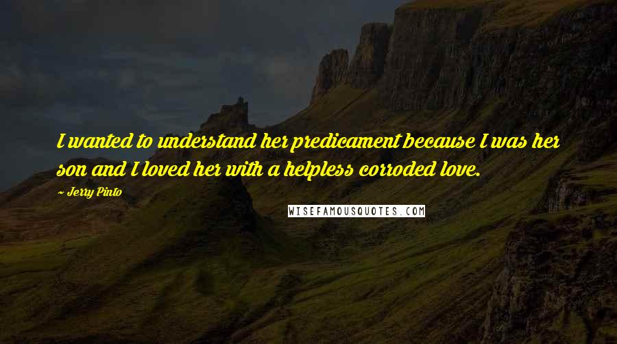 Jerry Pinto Quotes: I wanted to understand her predicament because I was her son and I loved her with a helpless corroded love.