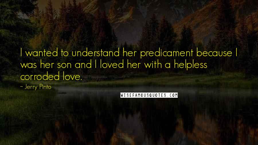 Jerry Pinto Quotes: I wanted to understand her predicament because I was her son and I loved her with a helpless corroded love.