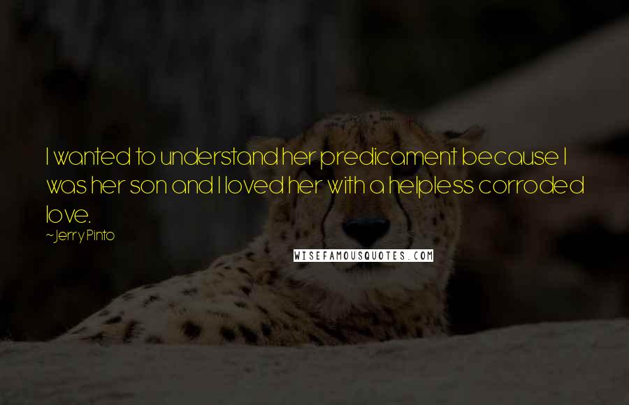 Jerry Pinto Quotes: I wanted to understand her predicament because I was her son and I loved her with a helpless corroded love.