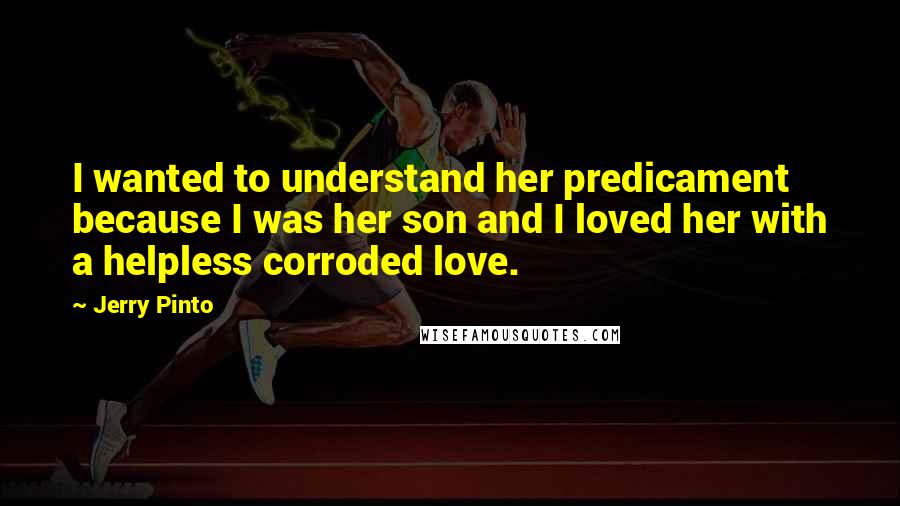 Jerry Pinto Quotes: I wanted to understand her predicament because I was her son and I loved her with a helpless corroded love.