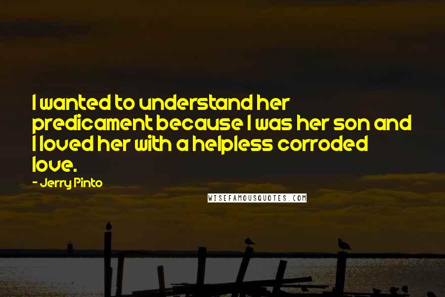 Jerry Pinto Quotes: I wanted to understand her predicament because I was her son and I loved her with a helpless corroded love.