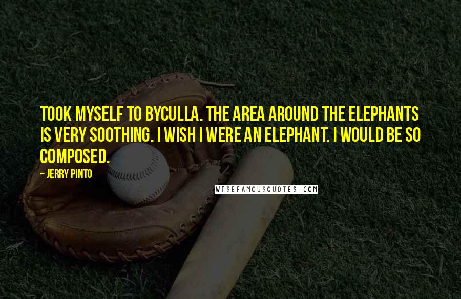 Jerry Pinto Quotes: Took myself to Byculla. The area around the elephants is very soothing. I wish I were an elephant. I would be so composed.