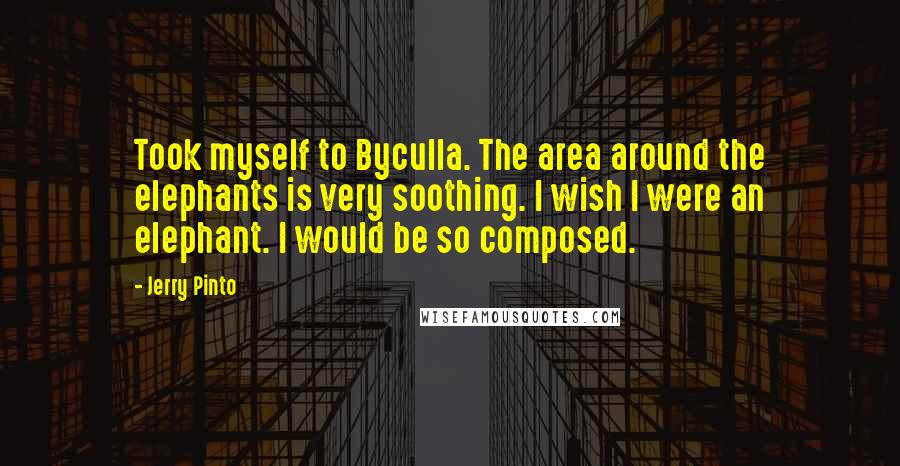Jerry Pinto Quotes: Took myself to Byculla. The area around the elephants is very soothing. I wish I were an elephant. I would be so composed.