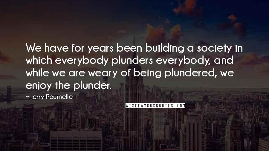 Jerry Pournelle Quotes: We have for years been building a society in which everybody plunders everybody, and while we are weary of being plundered, we enjoy the plunder.