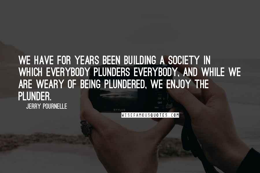 Jerry Pournelle Quotes: We have for years been building a society in which everybody plunders everybody, and while we are weary of being plundered, we enjoy the plunder.
