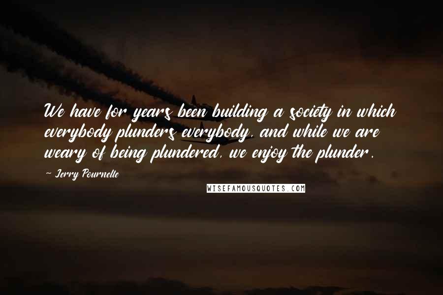 Jerry Pournelle Quotes: We have for years been building a society in which everybody plunders everybody, and while we are weary of being plundered, we enjoy the plunder.