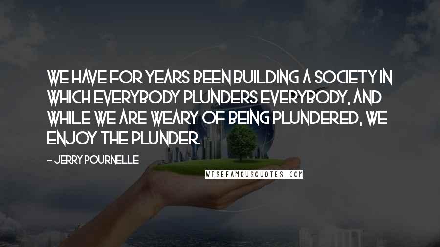Jerry Pournelle Quotes: We have for years been building a society in which everybody plunders everybody, and while we are weary of being plundered, we enjoy the plunder.