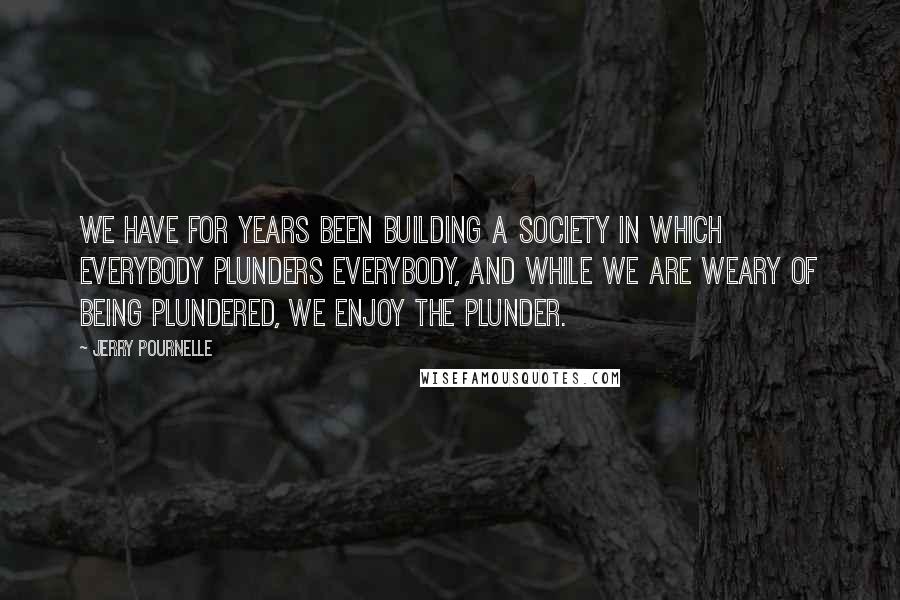 Jerry Pournelle Quotes: We have for years been building a society in which everybody plunders everybody, and while we are weary of being plundered, we enjoy the plunder.