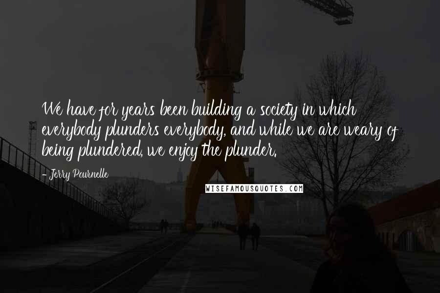 Jerry Pournelle Quotes: We have for years been building a society in which everybody plunders everybody, and while we are weary of being plundered, we enjoy the plunder.