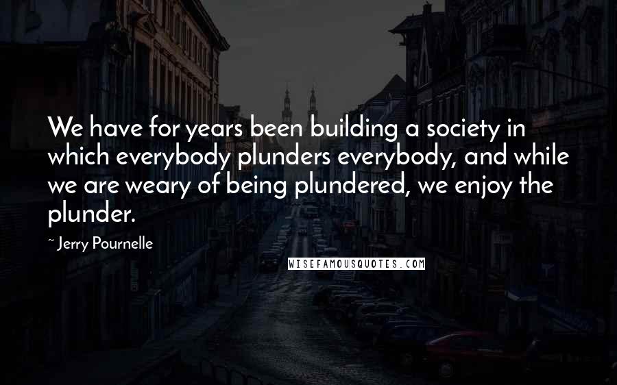 Jerry Pournelle Quotes: We have for years been building a society in which everybody plunders everybody, and while we are weary of being plundered, we enjoy the plunder.