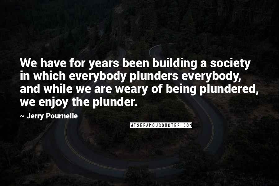 Jerry Pournelle Quotes: We have for years been building a society in which everybody plunders everybody, and while we are weary of being plundered, we enjoy the plunder.
