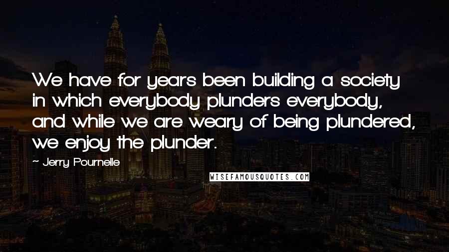 Jerry Pournelle Quotes: We have for years been building a society in which everybody plunders everybody, and while we are weary of being plundered, we enjoy the plunder.