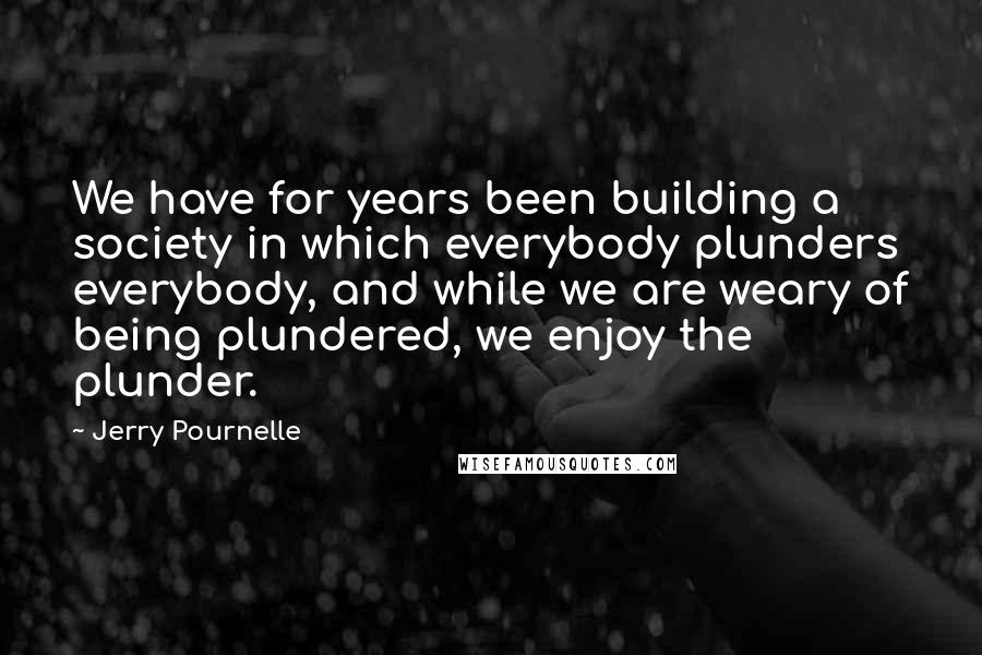 Jerry Pournelle Quotes: We have for years been building a society in which everybody plunders everybody, and while we are weary of being plundered, we enjoy the plunder.
