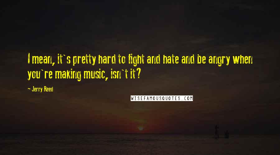 Jerry Reed Quotes: I mean, it's pretty hard to fight and hate and be angry when you're making music, isn't it?