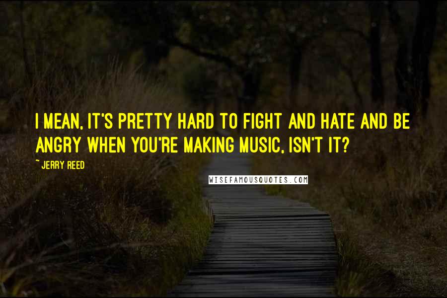 Jerry Reed Quotes: I mean, it's pretty hard to fight and hate and be angry when you're making music, isn't it?