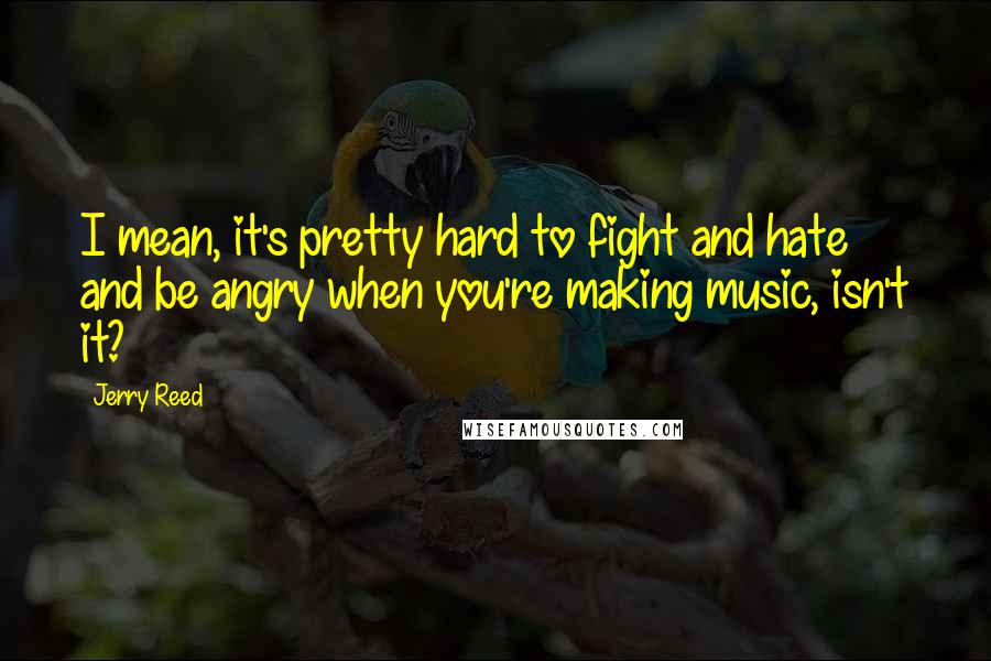 Jerry Reed Quotes: I mean, it's pretty hard to fight and hate and be angry when you're making music, isn't it?