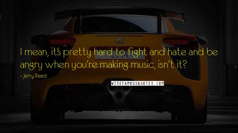 Jerry Reed Quotes: I mean, it's pretty hard to fight and hate and be angry when you're making music, isn't it?