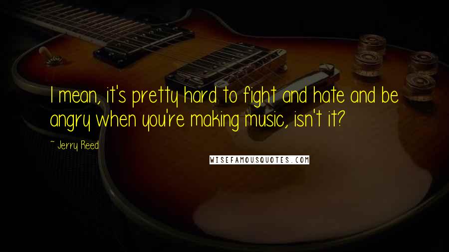 Jerry Reed Quotes: I mean, it's pretty hard to fight and hate and be angry when you're making music, isn't it?