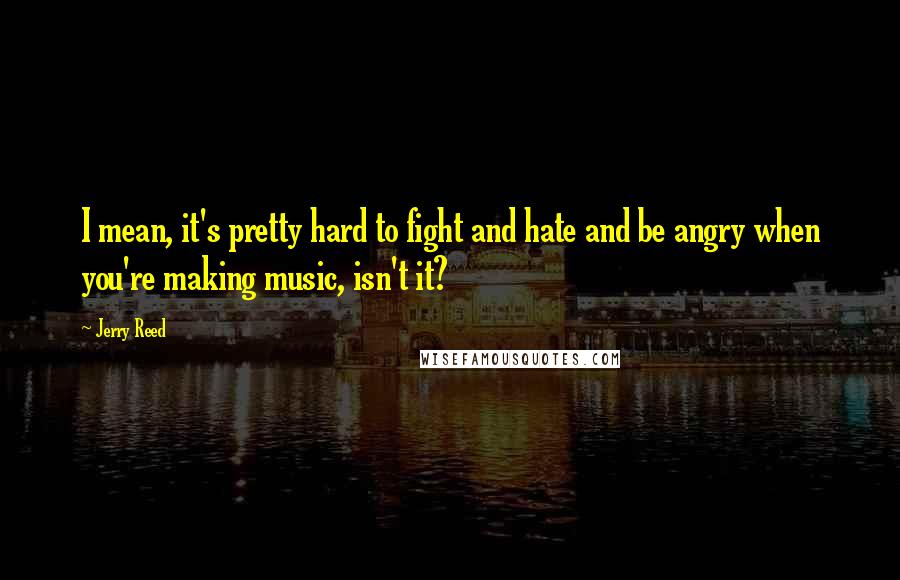 Jerry Reed Quotes: I mean, it's pretty hard to fight and hate and be angry when you're making music, isn't it?