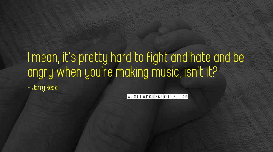 Jerry Reed Quotes: I mean, it's pretty hard to fight and hate and be angry when you're making music, isn't it?