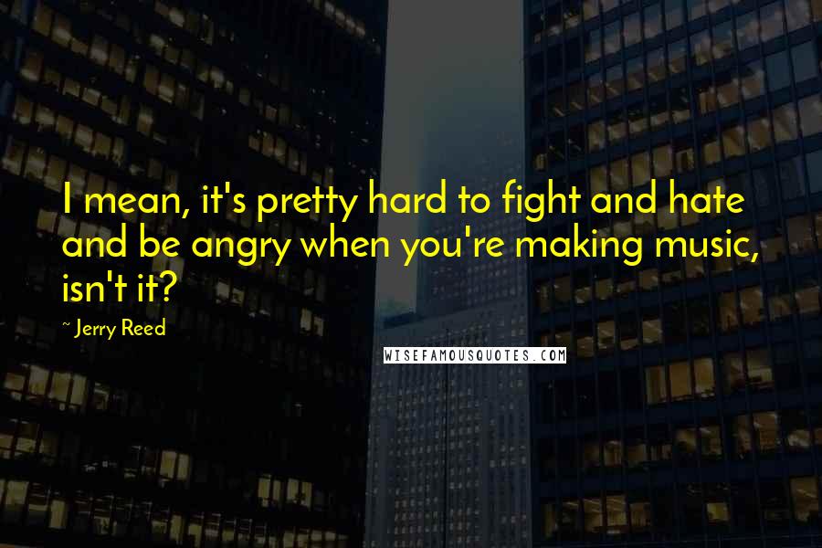 Jerry Reed Quotes: I mean, it's pretty hard to fight and hate and be angry when you're making music, isn't it?