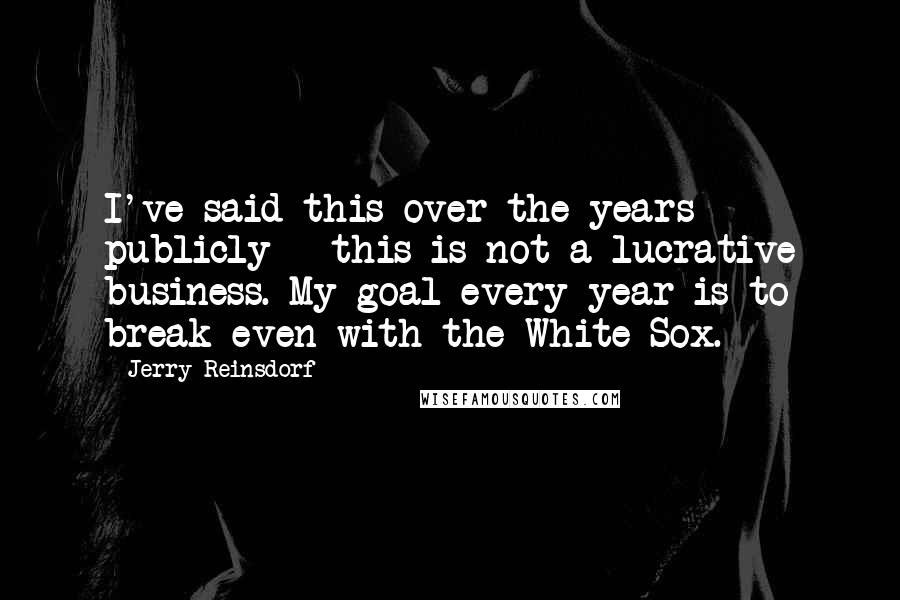 Jerry Reinsdorf Quotes: I've said this over the years publicly - this is not a lucrative business. My goal every year is to break even with the White Sox.
