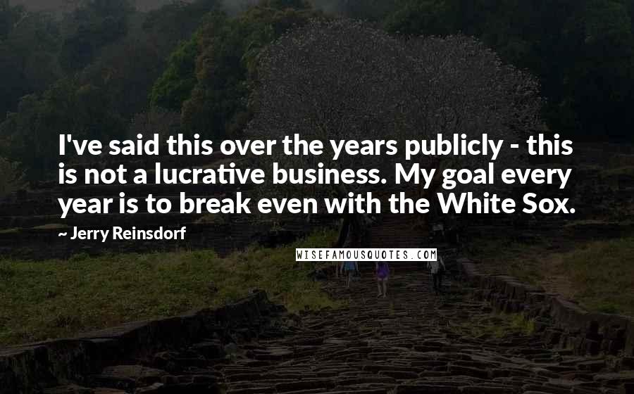 Jerry Reinsdorf Quotes: I've said this over the years publicly - this is not a lucrative business. My goal every year is to break even with the White Sox.