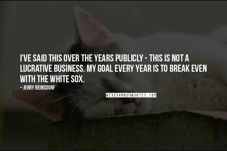 Jerry Reinsdorf Quotes: I've said this over the years publicly - this is not a lucrative business. My goal every year is to break even with the White Sox.