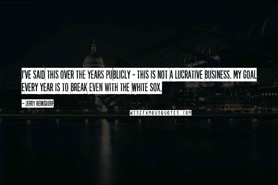 Jerry Reinsdorf Quotes: I've said this over the years publicly - this is not a lucrative business. My goal every year is to break even with the White Sox.