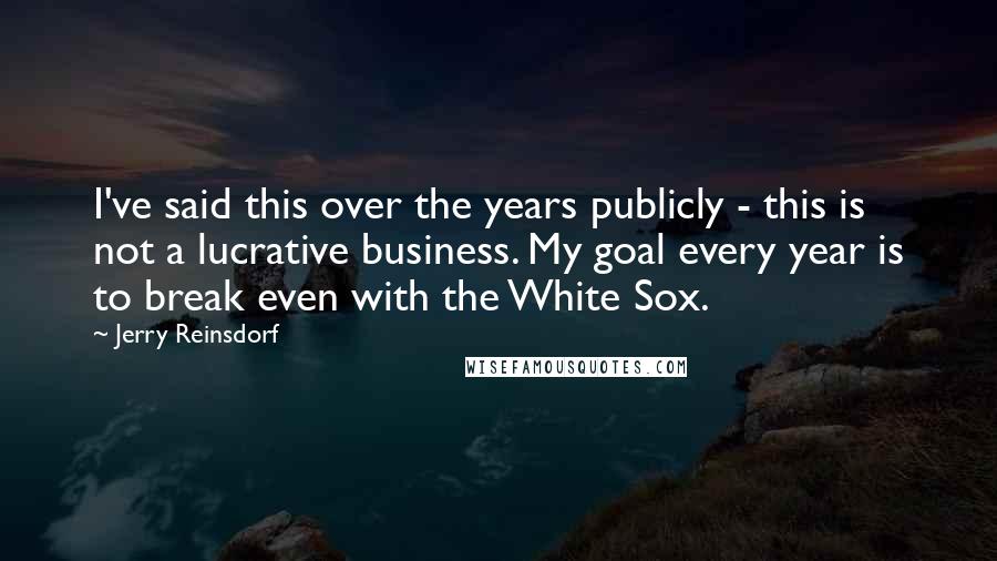 Jerry Reinsdorf Quotes: I've said this over the years publicly - this is not a lucrative business. My goal every year is to break even with the White Sox.