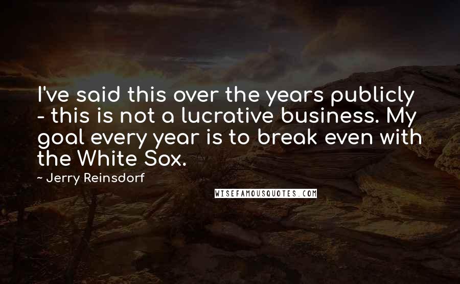 Jerry Reinsdorf Quotes: I've said this over the years publicly - this is not a lucrative business. My goal every year is to break even with the White Sox.